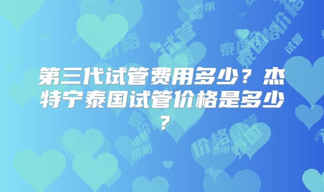 第三代试管费用多少？杰特宁泰国试管价格是多少？