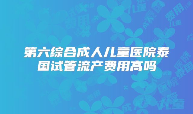 第六综合成人儿童医院泰国试管流产费用高吗