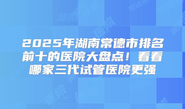 2025年湖南常德市排名前十的医院大盘点！看看哪家三代试管医院更强