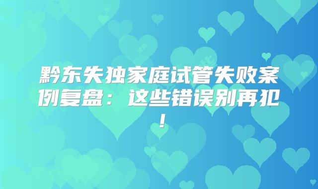 黔东失独家庭试管失败案例复盘:这些错误别再犯!