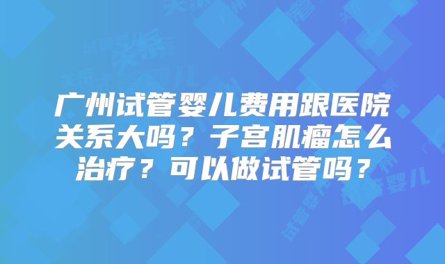 广州试管婴儿费用跟医院关系大吗？子宫肌瘤怎么治疗？可以做试管吗？