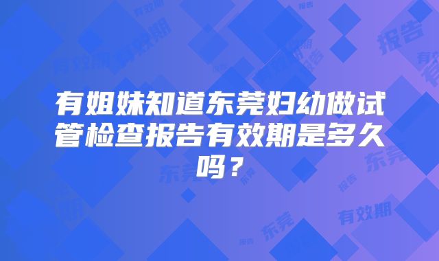 有姐妹知道东莞妇幼做试管检查报告有效期是多久吗？