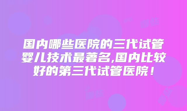 国内哪些医院的三代试管婴儿技术最著名,国内比较好的第三代试管医院！