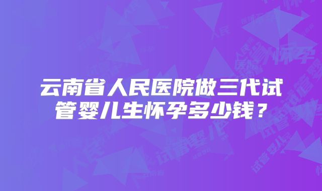 云南省人民医院做三代试管婴儿生怀孕多少钱？