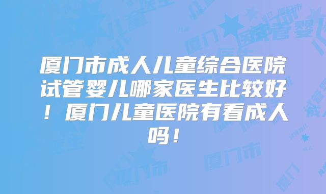 厦门市成人儿童综合医院试管婴儿哪家医生比较好！厦门儿童医院有看成人吗！