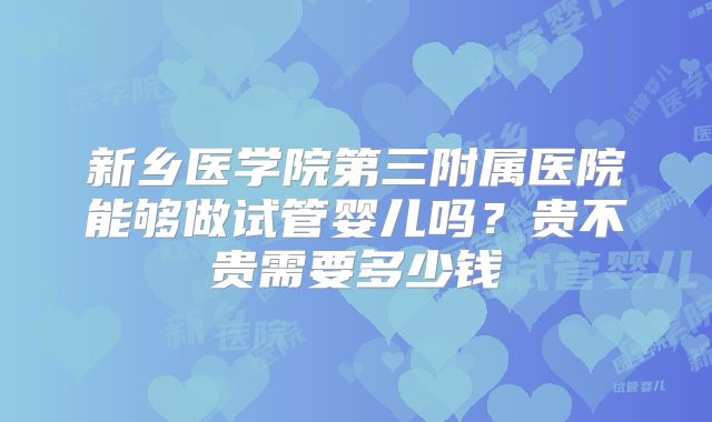 新乡医学院第三附属医院能够做试管婴儿吗?贵不贵需要多少钱