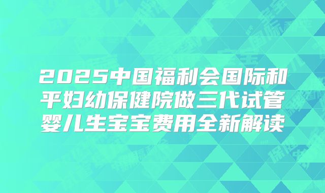 2025中国福利会国际和平妇幼保健院做三代试管婴儿生宝宝费用全新解读