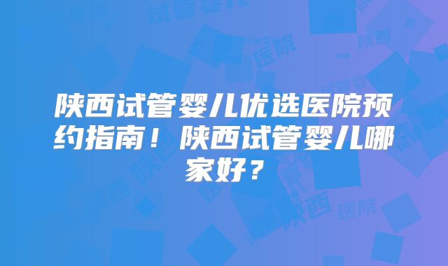 陕西试管婴儿优选医院预约指南！陕西试管婴儿哪家好？