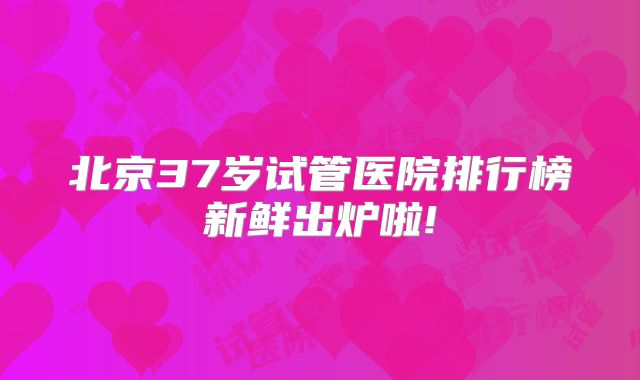 北京37岁试管医院排行榜新鲜出炉啦!