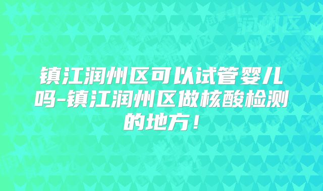镇江润州区可以试管婴儿吗-镇江润州区做核酸检测的地方!