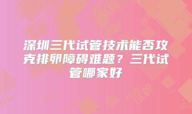 深圳三代试管技术能否攻克排卵障碍难题？三代试管哪家好