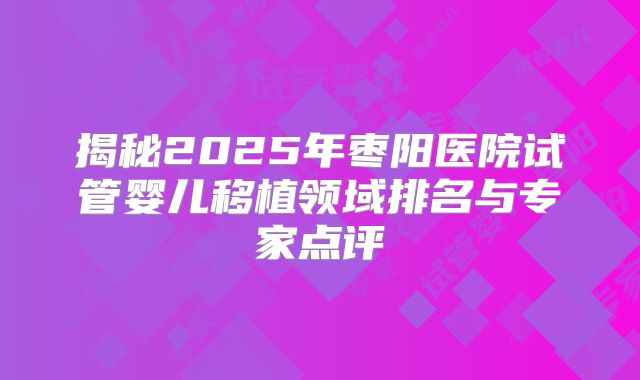 揭秘2025年枣阳医院试管婴儿移植领域排名与专家点评
