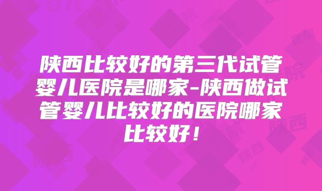 陕西比较好的第三代试管婴儿医院是哪家-陕西做试管婴儿比较好的医院哪家比较好！