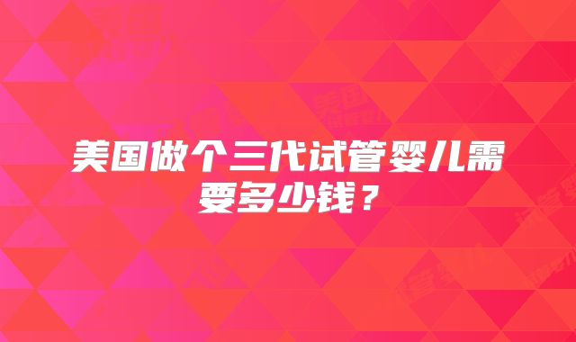 美国做个三代试管婴儿需要多少钱？