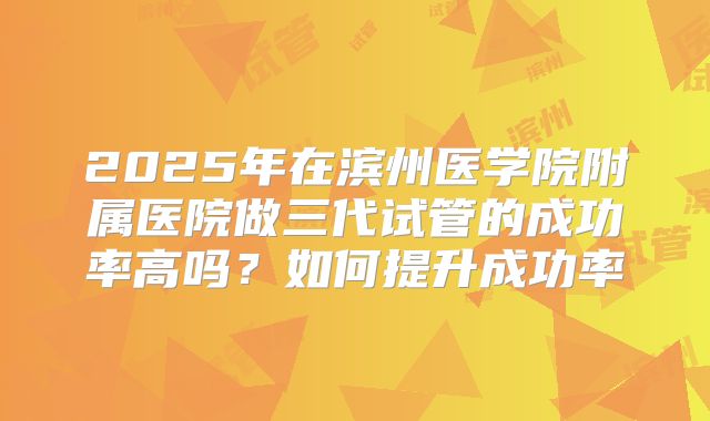 2025年在滨州医学院附属医院做三代试管的成功率高吗？如何提升成功率