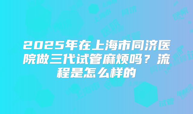 2025年在上海市同济医院做三代试管麻烦吗？流程是怎么样的