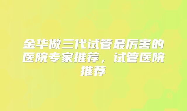 金华做三代试管最厉害的医院专家推荐,试管医院推荐