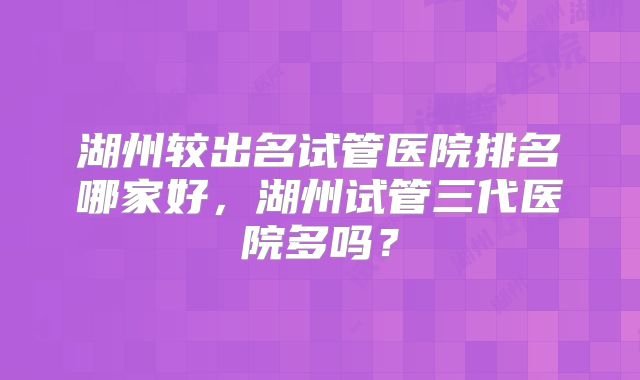 湖州较出名试管医院排名哪家好，湖州试管三代医院多吗？