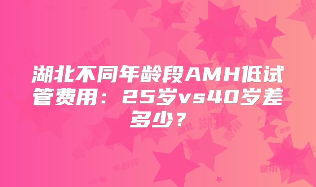 湖北不同年龄段AMH低试管费用：25岁vs40岁差多少？