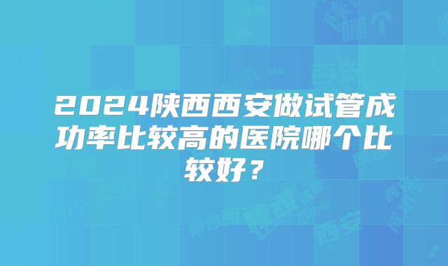 2024陕西西安做试管成功率比较高的医院哪个比较好？