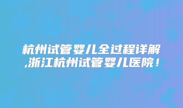 杭州试管婴儿全过程详解,浙江杭州试管婴儿医院！