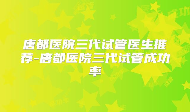 唐都医院三代试管医生推荐-唐都医院三代试管成功率