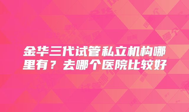 金华三代试管私立机构哪里有？去哪个医院比较好