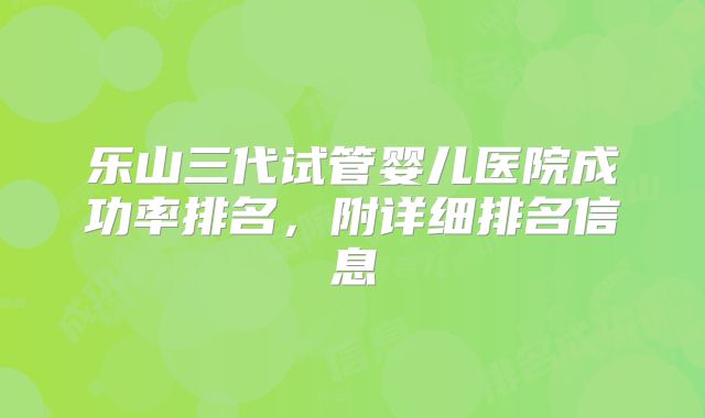 乐山三代试管婴儿医院成功率排名,附详细排名信息