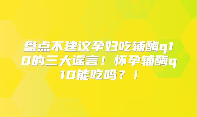 盘点不建议孕妇吃辅酶q10的三大谣言！怀孕辅酶q10能吃吗？！