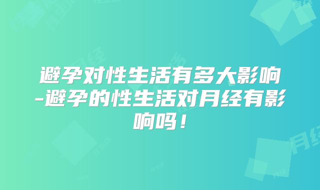 避孕对性生活有多大影响-避孕的性生活对月经有影响吗！