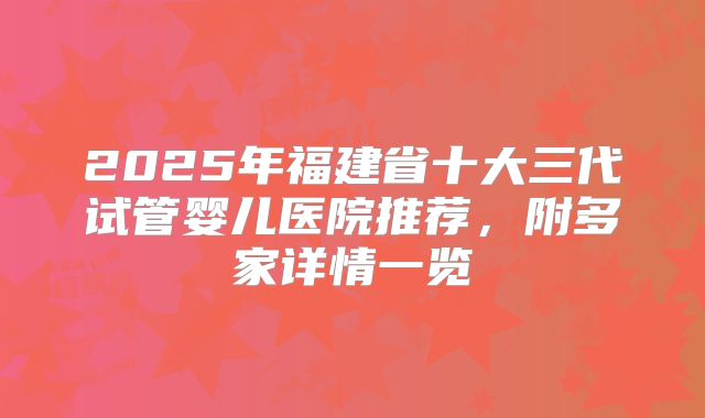 2025年福建省十大三代试管婴儿医院推荐，附多家详情一览