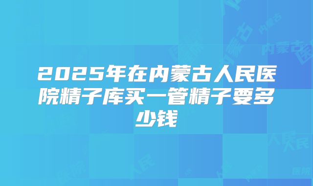 2025年在内蒙古人民医院精子库买一管精子要多少钱