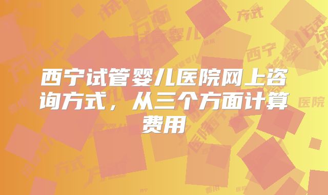西宁试管婴儿医院网上咨询方式，从三个方面计算费用