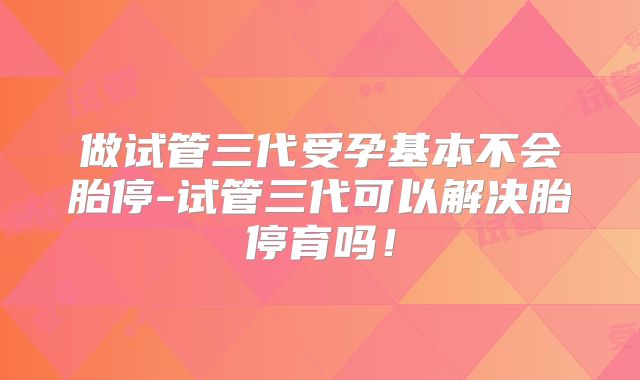 做试管三代受孕基本不会胎停-试管三代可以解决胎停育吗!
