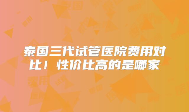 泰国三代试管医院费用对比!性价比高的是哪家