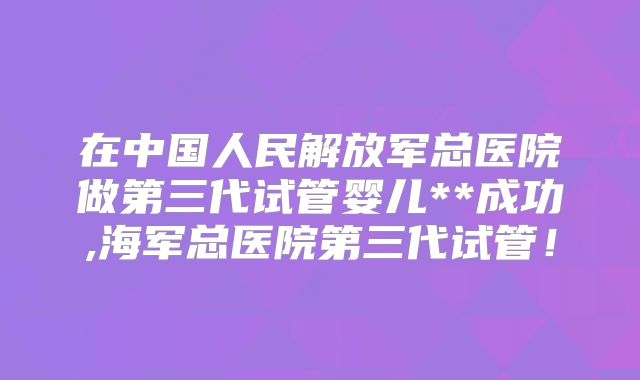 在中国人民解放军总医院做第三代试管婴儿**成功,海军总医院第三代试管！