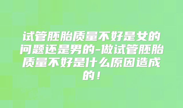 试管胚胎质量不好是女的问题还是男的-做试管胚胎质量不好是什么原因造成的！