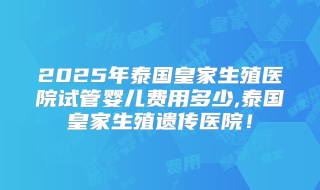 2025年泰国皇家生殖医院试管婴儿费用多少,泰国皇家生殖遗传医院！