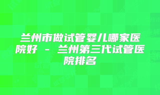 兰州市做试管婴儿哪家医院好 - 兰州第三代试管医院排名
