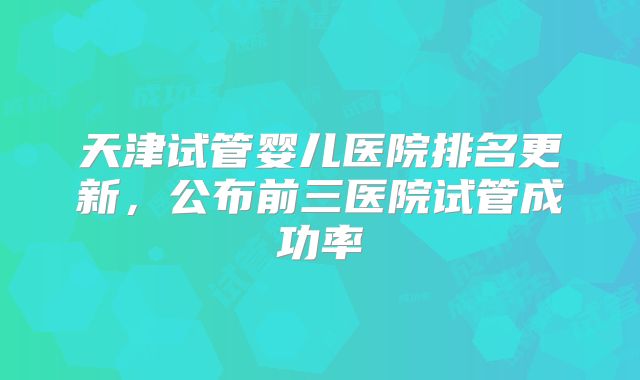 天津试管婴儿医院排名更新,公布前三医院试管成功率