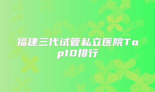 福建三代试管私立医院Top10排行