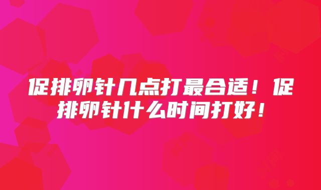促排卵针几点打最合适！促排卵针什么时间打好！