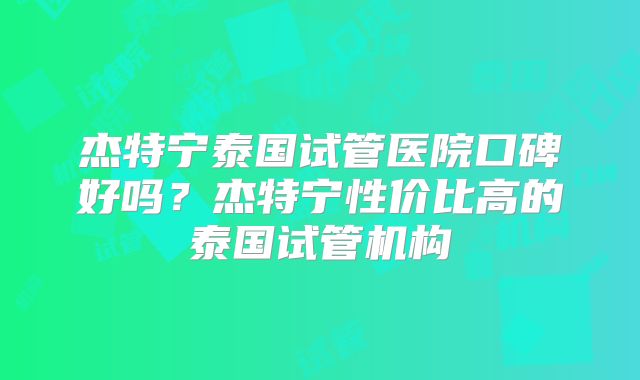 杰特宁泰国试管医院口碑好吗?杰特宁性价比高的泰国试管机构