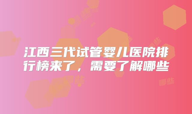 江西三代试管婴儿医院排行榜来了，需要了解哪些