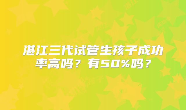 湛江三代试管生孩子成功率高吗？有50%吗？