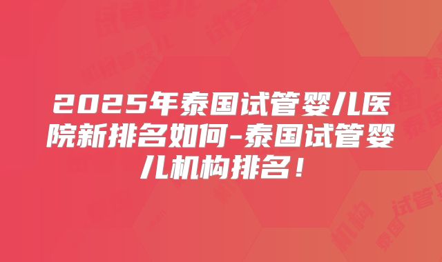 2025年泰国试管婴儿医院新排名如何-泰国试管婴儿机构排名！