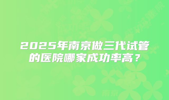 2025年南京做三代试管的医院哪家成功率高？