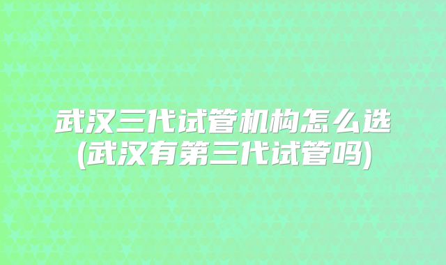 武汉三代试管机构怎么选(武汉有第三代试管吗)