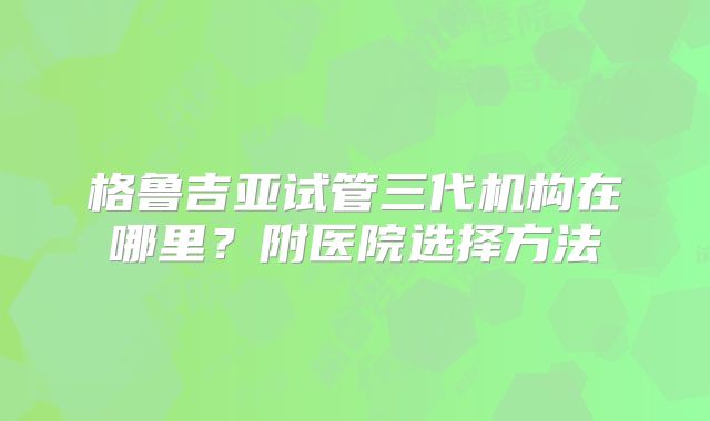 格鲁吉亚试管三代机构在哪里？附医院选择方法