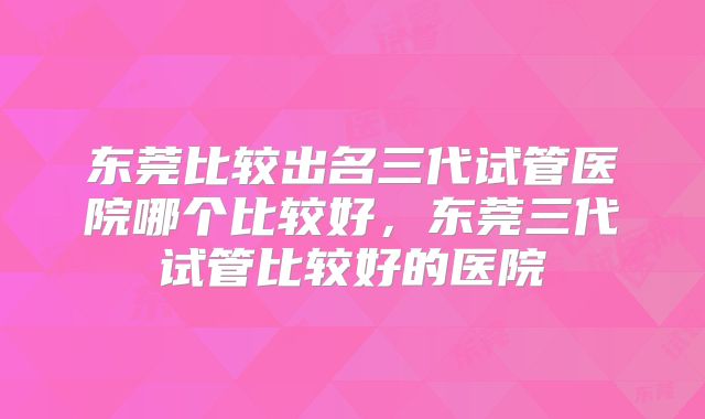 东莞比较出名三代试管医院哪个比较好，东莞三代试管比较好的医院